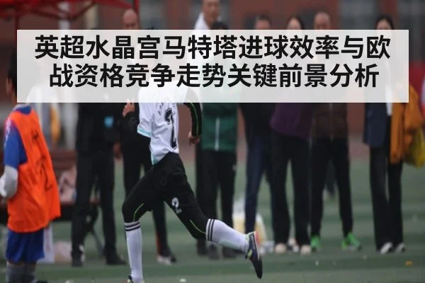 英超水晶宫马特塔进球效率与欧战资格竞争走势关键前景分析