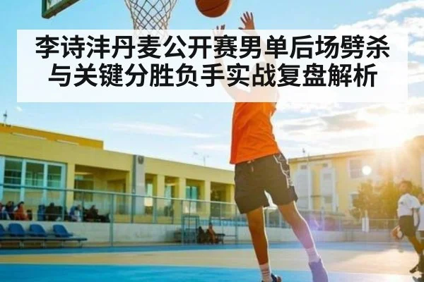 李诗沣丹麦公开赛男单后场劈杀与关键分胜负手实战复盘解析