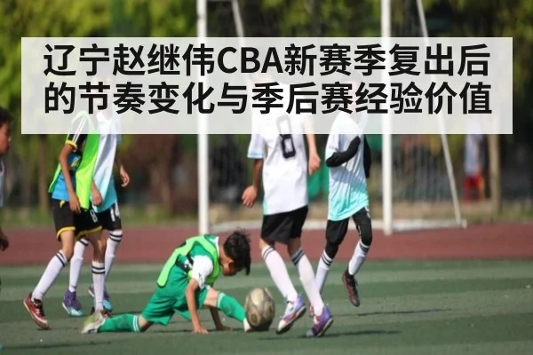 辽宁赵继伟CBA新赛季复出后的节奏变化与季后赛经验价值